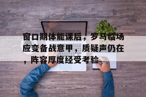 乐动体育-关于窗口期体能课后，罗马临场应变备战意甲，质疑声仍在，阵容厚度经受考验的信息