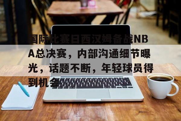 乐动赛事直播-国际比赛日西汉姆备战NBA总决赛，内部沟通细节曝光，话题不断，年轻球员得到机会的简单介绍