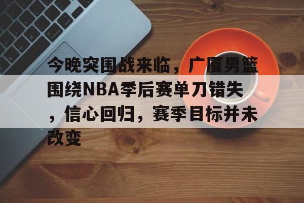 乐动赛事直播-包含今晚突围战来临，广厦男篮围绕NBA季后赛单刀错失，信心回归，赛季目标并未改变的词条